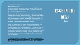 Adapted from Martha Stewart
Preparation (Cont.)
In medium skillet, spray with nonstick spray, add 1 T oil and
sauté the sausage, breaking it up with a wooden spoon until
pea-sized throughout. Set aside.
Heat oven to 400 º. In large bowl, mix together flour, baking
powder, baking soda, salt and sugar. In a separate bowl, whisk
together ¼ c water, ½ c oil, remaining 2 eggs and sour cream.
Mix wet ingredients into dry, and stir just until combined. Do
not overmix. Stir in cooked sausage, chopped scallions and ½
c cheese. The dough will be thick and chunky.
Spray the inside cups of a muffin tin with nonstick spray. Fill
each prepared muffin cup with 2 T muffin batter. Nestle a
cooked egg into each cup. Add another 2 T muffin mix over the
egg and gently press in the sides to cover the egg and seal it
in. Sprinkle remaining ½ c cheese over top of muffins and bake
until golden, about 22-24 minutes. Let cool in the muffin tins
before inverting them onto a cooling rack. Serve hot or cold
(but hot is better).
Cont.
*A water bath (known as a Bain Marie) is a large bowl of cold water into
which you add ice cubes to cool it down further. Hot containers or unpeeled
eggs are placed in this cold water to stop the cooking. More on that in a
later slide.
 