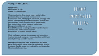 Adapted from A Kitchen Addiction
Preparation:
Preheat oven to 375º.
Grease a 12-c muffin pan.
Whisk together the flour, sugar, poppy seeds, baking
powder, baking soda, and salt in a large bowl.
In a separate bowl, whisk yogurt, lemon zest, and eggs until
smooth. Gently fold yogurt mixture into flour mixture until
just combined. Do not overmix. Fold in melted butter.
Pour batter evenly among prepared muffin cups.
Place pan in middle rack of oven.
Bake 20-25 minutes, or until golden brown and toothpick
inserted in the center comes out clean.
Rotate muffin tin halfway through baking.
While muffins are baking, simmer sugar and lemon juice
together in a small saucepan over medium heat until it turns
into a light syrup, about 3-5 minutes.
Remove muffin pan from oven. Brush muffins with lemon
syrup. Sprinkle with coarse sugar. Let muffins cool in tin for
5 minutes, then flip onto a wire rack and let cool for another
10 minutes before serving.
Cont.
 
