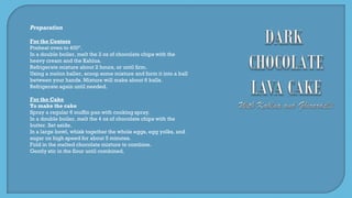 Preparation
For the Centers
Preheat oven to 400º.
In a double boiler, melt the 2 oz of chocolate chips with the
heavy cream and the Kahlua.
Refrigerate mixture about 2 hours, or until firm.
Using a melon baller, scoop some mixture and form it into a ball
between your hands. Mixture will make about 6 balls.
Refrigerate again until needed.
For the Cake
To make the cake
Spray a regular 6 muffin pan with cooking spray.
In a double boiler, melt the 4 oz of chocolate chips with the
butter. Set aside.
In a large bowl, whisk together the whole eggs, egg yolks, and
sugar on high speed for about 5 minutes.
Fold in the melted chocolate mixture to combine.
Gently stir in the flour until combined.
 