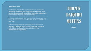 Preparation (Cont.)
In a blender, mix the frozen strawberries or raspberries,
avocadoes, lime juice and honey until very smooth. Open
the can of coconut milk and add the thick milk, omitting any
coconut water that may have accumulated.
Continue to blend until very smooth. Pour the mixture over
the graham cracker crust, and chill in the freezer 5-6 hours
until firm.
Before serving, whisk the whipping cream, sugar and
vanilla in a separate bowl. Cut the frozen pie, and serve
with dollops of whipped cream and sliced fresh
strawberries or raspberries.
Cont.
 