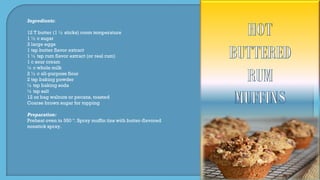 Ingredients:
12 T butter (1 ½ sticks) room temperature
1 ½ c sugar
3 large eggs
1 tsp butter flavor extract
1 ½ tsp rum flavor extract (or real rum)
1 c sour cream
¼ c whole milk
2 ½ c all-purpose flour
2 tsp baking powder
½ tsp baking soda
½ tsp salt
12 oz bag walnuts or pecans, toasted
Coarse brown sugar for topping
Preparation:
Preheat oven to 350 º. Spray muffin tins with butter-flavored
nonstick spray.
 