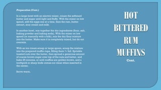 Preparation (Cont.)
In a large bowl with an electric mixer, cream the softened
butter and sugar until light and fluffy. With the mixer on low
speed, add the eggs one at a time, then the rum, butter
extract, sour cream and milk.
In another bowl, mix together the dry ingredients (flour, salt,
baking powder and baking soda). With the mixer on low
speed (or manually with a folk), mix the dry flour mixture
into the batter. Make sure it is completely mixed, but do not
overmix.
With an ice cream scoop or large spoon, scoop the mixture
into the prepared muffin cups, filling them ¾ full. Sprinkle
toasted nuts over the batter, then spread a generous amount
of coarse brown sugar over top of the nuts and batter, and
bake 25 minutes, or until muffins are golden brown, and a
toothpick or sharp knife comes out clean when inserted in
the center.
Serve warm.
Cont.
 