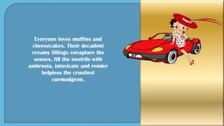 Everyone loves muffins and
cheesecakes. Their decadent
creamy fillings enrapture the
senses, fill the nostrils with
ambrosia, intoxicate and render
helpless the crustiest
curmudgeon.
 