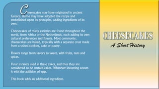 heesecakes may have originated in ancient
Greece. Rome may have adopted the recipe and
embellished upon its principles, adding ingredients of its
own.
Cheesecakes of many varieties are found throughout the
world, from Africa to the Netherlands, each adding its own
cultural preferences and flavors. Most commonly,
cheesecakes are baked, typically with a separate crust made
from crushed cookies, cake or pastry.
Flavors range from savory to sweet, with fruits, nuts and
spices.
Flour is rarely used in these cakes, and thus they are
considered to be custard cakes. Whatever leavening occurs
is with the addition of eggs.
This book adds an additional ingredient.
 