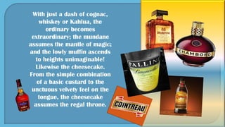 With just a dash of cognac,
whiskey or Kahlua, the
ordinary becomes
extraordinary; the mundane
assumes the mantle of magic;
and the lowly muffin ascends
to heights unimaginable!
Likewise the cheesecake.
From the simple combination
of a basic custard to the
unctuous velvety feel on the
tongue, the cheesecake
assumes the regal throne.
 