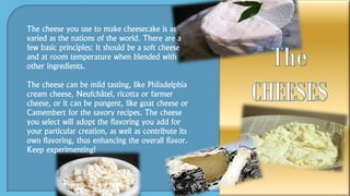 The cheese you use to make cheesecake is as
varied as the nations of the world. There are a
few basic principles: It should be a soft cheese
and at room temperature when blended with
other ingredients.
The cheese can be mild tasting, like Philadelphia
cream cheese, Neufchâtel, ricotta or farmer
cheese, or it can be pungent, like goat cheese or
Camembert for the savory recipes. The cheese
you select will adopt the flavoring you add for
your particular creation, as well as contribute its
own flavoring, thus enhancing the overall flavor.
Keep experimenting!
 