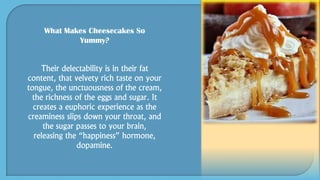 What Makes Cheesecakes So
Yummy?
Their delectability is in their fat
content, that velvety rich taste on your
tongue, the unctuousness of the cream,
the richness of the eggs and sugar. It
creates a euphoric experience as the
creaminess slips down your throat, and
the sugar passes to your brain,
releasing the “happiness” hormone,
dopamine.
 