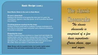 Basic Recipe (cont.)
Bain Marie: Refer to the note on Bain Marie
To zest a citrus fruit:
Zesting is the practice of scraping the outer part of a peel, the
colored part, against a very fine grater, so as to produce the finest
hint of flavor.
Crushing graham crackers for the crust:
Graham crackers yield well to crushing. A simple technique is to
put a few in a food processor and pulse until a desired consistency
of crumbs is achieved.
Preparing the crust:
Transfer crushed graham crackers to a large bowl and drizzle the
melted butter over the crumbs, mixing them with a fork. They will
still look like crumbs, but when placed at the bottom of the
springform pan, will easily yield to the back of the spoon to form
the crush. Once you bake it, it will know who’s boss!
Note: Recipe calls for unsalted butter, but I prefer lightly salted
because of the salt/sweet combination that’s so delicious.
The classic
cheesecake is
comprised of a few
basic ingredients:
Cream cheese, eggs
and sugar.
 