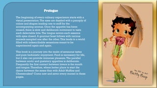 Prologue
The beginning of every culinary experience starts with a
visual presentation.The eyes are dazzled with a panoply of
colors and shapes leading one to sniff for the
accompanying aromas. Once the appetite has been
roused, there is slow and deliberate movement to taste
each delectable bite.The tongue savors each essence
with eyes closed. A gourmet feast follows with various
morsels sampled one after the other.This leads to a world
filled with indescribable sensations meant to be
experienced again and again.
This book is a journey into the realm of sensuous tastes
and pure hedonistic enjoyment. Food is necessary for life,
but it also can provide immense pleasure.The parallel
between erotic and gustatory appetites is deliberate.
Frequently the first contact between lovers is the mouth
and tongue.Therefore, where better place to start the
dance between the sexes than with Adult Muffins and
Cheesecakes? Come now and savor every morsel in these
pages.
 