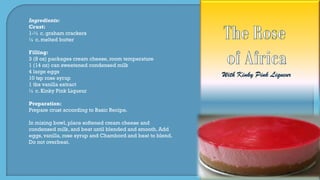 Ingredients:
Crust:
1-½ c. graham crackers
¼ c. melted butter
Filling:
3 (8 oz) packages cream cheese, room temperature
1 (14 oz) can sweetened condensed milk
4 large eggs
10 tsp rose syrup
1 tbs vanilla extract
¼ c. Kinky Pink Liqueur
Preparation:
Prepare crust according to Basic Recipe.
In mixing bowl, place softened cream cheese and
condensed milk, and beat until blended and smooth. Add
eggs, vanilla, rose syrup and Chambord and beat to blend.
Do not overbeat.
 