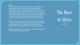 Cont.
Pour the mixture onto the baked crust in the springform
pan.Wrap the pan in aluminum foil, and place into a
roasting pan. Place the roasting pan on the middle rack of
the preheated oven, then carefully pour hot water into the
roasting pan, being careful not to allow the water to get into
the cheese mixture. This is a bain marie, and is designed to
create even baking of the delicate cheese mixture. Close
the oven door gently and bake for 1 hour and 10 minutes.
Carefully remove pan from oven (water will be boiling hot),
remove the springform pan from the bain marie, run a knife
around edge, and set on top of the stove to cool down.
Allow cake to cool completely before opening the latch.
Refrigerate before serving. Decorate the top with rose jelly
or sliced strawberries, and enjoy!
The Rose
of Africa
Cont.
 