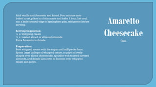 Amaretto
Cheesecake
Cont.
Add vanilla and Amaretto and blend. Pour mixture onto
baked crust, place in a bain marie and bake 1 hour. Let cool,
run a knife around edge of springform pan, refrigerate before
serving.
Serving Suggestion:
½ c. whipping cream
½ c. toasted sliced or slivered almonds
Extra Amaretto to drizzle.
Preparation:
Beat whipped cream with the sugar until stiff peaks form.
Spoon large dollops of whipped cream, or pipe in lovely
shapes over sliced cheesecake, sprinkle with toasted slivered
almonds, and drizzle Amaretto di Saronno over whipped
cream and serve.
 