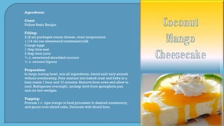 Ingredients:
Crust:
Follow Basic Recipe.
Filling:
2 (8 oz) packages cream cheese, room temperature
1 (14 oz) can sweetened condensed milk
2 large eggs
1 tbsp lime zest
2 tbsp lime juice
¾ c. sweetened shredded coconut
¼ c. coconut liqueur
Preparation:
In large mixing bowl, mix all ingredients, blend until very smooth
without overbeating. Pour mixture into baked crust and bake in a
bain marie 1 hour and 10 minutes. Remove from oven and allow to
cool. Refrigerate overnight, unclasp latch from springform pan
and cut into wedges.
Topping:
Process 1 c. ripe mango in food processor to desired consistency,
and spoon over sliced cake. Decorate with sliced lime.
 