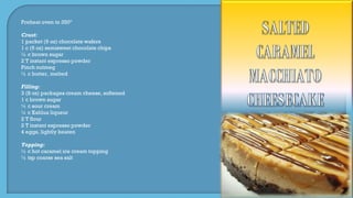 Preheat oven to 350º
Crust:
1 packet (9 oz) chocolate wafers
1 c (6 oz) semisweet chocolate chips
½ c brown sugar
2 T instant espresso powder
Pinch nutmeg
½ c butter, melted
Filling:
3 (8 oz) packages cream cheese, softened
1 c brown sugar
½ c sour cream
¼ c Kahlua liqueur
2 T flour
2 T instant espresso powder
4 eggs, lightly beaten
Topping:
½ c hot caramel ice cream topping
½ tsp coarse sea salt
 
