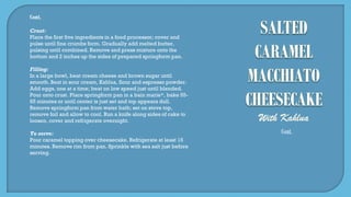 Cont.
Crust:
Place the first five ingredients in a food processor; cover and
pulse until fine crumbs form. Gradually add melted butter,
pulsing until combined. Remove and press mixture onto the
bottom and 2 inches up the sides of prepared springform pan.
Filling:
In a large bowl, beat cream cheese and brown sugar until
smooth. Beat in sour cream, Kahlua, flour and espresso powder.
Add eggs, one at a time; beat on low speed just until blended.
Pour onto crust. Place springform pan in a bain marie*, bake 55-
65 minutes or until center is just set and top appears dull.
Remove springform pan from water bath; set on stove top,
remove foil and allow to cool. Run a knife along sides of cake to
loosen, cover and refrigerate overnight.
To serve:
Pour caramel topping over cheesecake. Refrigerate at least 15
minutes. Remove rim from pan. Sprinkle with sea salt just before
serving.
Cont.
 