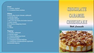 With Limoncello
Crust:
½ c butter, melted
¾ c crushed Oreo cookies
Filling:
3 (8 oz) pkg cream cheese, softened
1 c brown sugar
1 T vanilla extract
1 can (13.4 oz) dulce de leche caramel
1 c sour cream
2/3 c heavy whipping cream
4 eggs
¼ c flour
Topping:
½ c butter, softened
1 c brown sugar
¼ c heavy whipping cream
2 c powered sugar
¼ c chopped toasted walnuts
¼ c miniature marshmallows (optional)
Limoncello liqueur
 