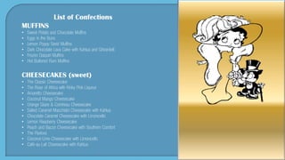 List of Confections
MUFFINS
• Sweet Potato and Chocolate Muffins
• Eggs in the Buns
• Lemon Poppy Seed Muffins
• Dark Chocolate Lava Cake with Kahlua and Ghirardelli
• Frozen Daiquiri Muffins
• Hot Buttered Rum Muffins
CHEESECAKES (sweet)
• The Classic Cheesecake
• The Rose of Africa with Kinky Pink Liqueur
• Amaretto Cheesecake
• Coconut Mango Cheesecake
• Orange Glaze & Cointreau Cheesecake
• Salted Caramel Macchiato Cheesecake with Kahlua
• Chocolate Caramel Cheesecake with Limoncello
• Lemon Raspberry Cheesecake
• Peach and Bacon Cheesecake with Southern Comfort
• The Pavlova
• Coconut-Lime Cheesecake with Limoncello
• Café-au-Lait Cheesecake with Kahlua
 