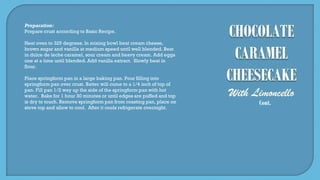Cont.
Preparation:
Prepare crust according to Basic Recipe.
Heat oven to 325 degrees. In mixing bowl beat cream cheese,
brown sugar and vanilla at medium speed until well blended. Beat
in dulce de leche caramel, sour cream and heavy cream. Add eggs
one at a time until blended. Add vanilla extract. Slowly beat in
flour.
Place springform pan in a large baking pan. Pour filling into
springform pan over crust. Batter will come to a 1/4 inch of top of
pan. Fill pan 1/2 way up the side of the springform pan with hot
water. Bake for 1 hour 30 minutes or until edges are puffed and top
is dry to touch. Remove springform pan from roasting pan, place on
stove top and allow to cool. After it cools refrigerate overnight.
 