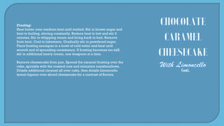 Cont.
Frosting:
Heat butter over medium heat until melted. Stir in brown sugar and
heat to boiling, stirring constantly. Reduce heat to low and stir 2
minutes. Stir in whipping cream and bring back to boil. Remove
from heat. Cool to lukewarm. Gradually stir in powdered sugar.
Place frosting saucepan in a bowl of cold water and beat until
smooth and of spreading consistency. If frosting becomes too stiff,
stir in additional heavy cream, one teaspoon at a time.
Remove cheesecake from pan. Spread the caramel frosting over the
cake, sprinkle with the roasted nuts and miniature marshmallows.
Drizzle additional caramel all over cake, then drizzle Limoncello
lemon liqueur over sliced cheesecake for a contrast of flavors.
 