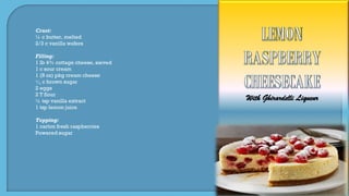With Ghirardelli Liqueur
Crust:
½ c butter, melted
2/3 c vanilla wafers
Filling:
1 lb 4% cottage cheese, sieved
1 c sour cream
1 (8 oz) pkg cream cheese
1
3 c brown sugar
2 eggs
2 T flour
½ tsp vanilla extract
1 tsp lemon juice
Topping:
1 carton fresh raspberries
Powered sugar
 