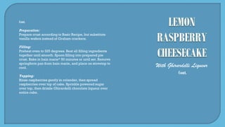 With Ghirardelli Liqueur
Cont.
Cont.
Preparation:
Prepare crust according to Basic Recipe, but substitute
vanilla wafers instead of Graham crackers.
Filling:
Preheat oven to 325 degrees. Beat all filling ingredients
together until smooth. Spoon filling into prepared pie
crust. Bake in bain marie* 50 minutes or until set. Remove
springform pan from bain marie, and place on stovetop to
cool.
Topping:
Rinse raspberries gently in colander, then spread
raspberries over top of cake. Sprinkle powered sugar
over top, then drizzle Ghirardelli chocolate liqueur over
entire cake.
 