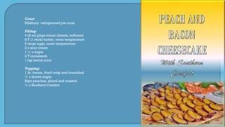 Crust:
Pillsbury refrigerated pie crust
Filling:
4 (8 oz) pkgs cream cheese, softened
8 T (1 stick) butter, room temperature
5 large eggs, room temperature
2 c sour cream
1 ½ c sugar
2 T cornstarch
1 tsp lemon juice
Topping:
1 lb. bacon, fried crisp and crumbled
½ c brown sugar
Ripe peaches, sliced and roasted
¼ c Southern Comfort
 