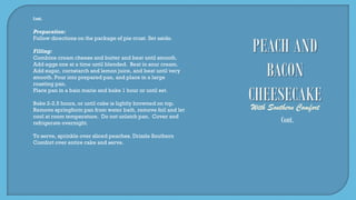 Cont.
Preparation:
Follow directions on the package of pie crust. Set aside.
Filling:
Combine cream cheese and butter and beat until smooth.
Add eggs one at a time until blended. Beat in sour cream.
Add sugar, cornstarch and lemon juice, and beat until very
smooth. Pour into prepared pan, and place in a large
roasting pan.
Place pan in a bain marie and bake 1 hour or until set.
Bake 2-2.5 hours, or until cake is lightly browned on top.
Remove springform pan from water bath, remove foil and let
cool at room temperature. Do not unlatch pan. Cover and
refrigerate overnight.
To serve, sprinkle over sliced peaches. Drizzle Southern
Comfort over entire cake and serve.
Cont.
 