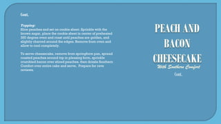 Cont.
Topping:
Slice peaches and set on cookie sheet. Sprinkle with the
brown sugar, place the cookie sheet in center of preheated
350 degree oven and roast until peaches are golden, and
slightly charred around the edges. Remove from oven and
allow to cool completely.
To serve cheesecake, remove from springform pan, spread
roasted peaches around top in pleasing form, sprinkle
crumbled bacon over sliced peaches, then drizzle Southern
Comfort over entire cake and serve. Prepare for rave
reviews.
Cont.
 