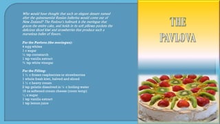 Who would have thought that such an elegant dessert named
after the quintessential Russian ballerina would come out of
New Zealand? The Pavlova’s hallmark is the meringue that
graces the entire cake, and holds in its soft pillowy pockets the
delicious sliced kiwi and strawberries that produce such a
marvelous ballet of flavors.
For the Pavlova (the meringue):
4 egg whites
1 c sugar
½ tsp cornstarch
1 tsp vanilla extract
¾ tsp white vinegar
For the Filling:
1 ½ c frozen raspberries or strawberries
1 whole fresh kiwi, halved and sliced
1 ½ c heavy cream
2 tsp gelatin dissolved in ¼ c boiling water
16 oz softened cream cheese (room temp)
1
3 c sugar
1 tsp vanilla extract
1 tsp lemon juice
 