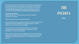 Use a spatula to pour the meringue into the lined springform pan,
and smooth the top until it is fairly even. Bake for 1 hour and 45
minutes. Turn the oven off, but leave the meringue in the oven 1
hour with the door open before removing it from the oven to a
cooling rack. Do not remove meringue from springform pan.
Preparing the Filling:
Add the gelatin to ¼ c boiling water and mix to dissolve
completely. Set aside.
Whip the heavy cream and vanilla until stiff.
Place the softened cream cheese and sugar in large bowl and beat
together until smooth. Whisk in the gelatin mixture. Add the
beaten heavy cream and mix thoroughly.
Pour the entire cream and cheese mixture over the cooled
meringue (still in the springform pan) and spread evenly.
Refrigerate 3-4 hours, or overnight.
Before serving, remove from springform pan onto serving platter,
spread more whipped cream around edge of cake, and decorate
with fresh kiwi and strawberry slices – or whatever your heart
desires.
Cont.
 