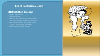 List of Confections (cont)
CHEESECAKES (savory)
• Smoked Salmon Quiche
• Mushroom Quiche
• Onion and Bacon Tart with Irish Whiskey Sauce
• Savory Bread Pudding with Kale and Mushrooms
• Goat Cheese Gratin with Broccoli and Tomato
• Turnover Empanadas and “Hot Pockets”
• Ricotta and Goat Cheese Turnovers
 