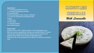 Ingredients
¾ c sweetened flaked coconut
¾ c crushed gingersnap cookies
3 T melted butter
2 (8 oz) packages cream cheese, softened
1 (10 oz) can sweetened condensed milk
2 eggs
1 T lime zest
2 T lime juice
1 T coconut extract
Limoncello liqueur
Preparation
Preheat oven to 325º. Lightly grease a 9-inch springform pan.
Mix the coconut, gingersnap cookies, and melted butter in a bowl
until evenly moistened. Press the mixture into the bottom and
slightly up the sides of the prepared springform pan.
Bake the crust in the preheated oven about 10 minutes. Set aside to
cool.
 