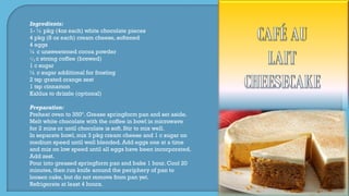 Ingredients:
1- ½ pkg (4oz each) white chocolate pieces
4 pkg (8 oz each) cream cheese, softened
4 eggs
¼ c unsweetened cocoa powder
1
3 c strong coffee (brewed)
1 c sugar
½ c sugar additional for frosting
2 tsp grated orange zest
1 tsp cinnamon
Kahlua to drizzle (optional)
Preparation:
Preheat oven to 350º. Grease springform pan and set aside.
Melt white chocolate with the coffee in bowl in microwave
for 2 mins or until chocolate is soft. Stir to mix well.
In separate bowl, mix 3 pkg cream cheese and 1 c sugar on
medium speed until well blended. Add eggs one at a time
and mix on low speed until all eggs have been incorporated.
Add zest.
Pour into greased springform pan and bake 1 hour. Cool 20
minutes, then run knife around the periphery of pan to
loosen cake, but do not remove from pan yet.
Refrigerate at least 4 hours.
 