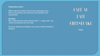 Preparation (cont.)
When cake has cooled, remove from springform pan
Mix cocoa powder and cinnamon, and sprinkle over
cheesecake.
Frosting:
Mix 1 pkg softened cream cheese with ½ c sugar and 1 tsp
vanilla, and spread over the cake.
To serve, drizzle some Kahlua over cream cheese frosting if
desired.
Cont.
 