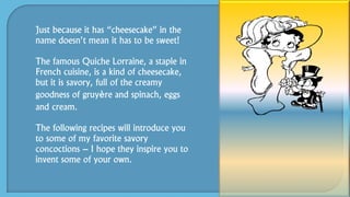 Just because it has “cheesecake” in the
name doesn’t mean it has to be sweet!
The famous Quiche Lorraine, a staple in
French cuisine, is a kind of cheesecake,
but it is savory, full of the creamy
goodness of gruyère and spinach, eggs
and cream.
The following recipes will introduce you
to some of my favorite savory
concoctions – I hope they inspire you to
invent some of your own.
 