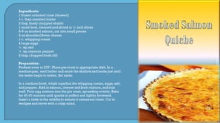 Ingredients:
1 frozen unbaked crust (thawed)
1½ tbsp unsalted butter
2 tbsp finely chopped shallot
1 small leek, cleaned and sliced in ½ inch slices
6-8 oz smoked salmon, cut into small pieces
8 oz shredded Swiss cheese
1 c. whipping cream
4 large eggs
¼ tsp salt
¼ tsp cayenne pepper
2 tbsp chopped fresh dill
Preparation:
Preheat oven to 375º. Place pie crust in appropriate dish. In a
medium pan, melt butter and sauté the shallots and leeks just until
the leeks begin to soften. Set aside.
In a medium bowl, whisk together the whipping cream, eggs, salt,
and pepper. Add in salmon, cheese and leek mixture, and mix
well. Pour egg mixture into the pie crust, spreading evenly. Bake
for 40-50 minutes until quiche is puffed and lightly browned.
Insert a knife in the middle to ensure it comes out clean. Cut in
wedges and serve with a crisp salad.
 