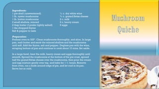 Ingredients:
1 pie shell (unsweetened) ½ c. dry white wine
1 lb. oyster mushrooms ¾ c. grated Swiss cheese
1 lb. button mushrooms 2 c. milk
2 small shallots, minced 2 c. heavy cream
2 tbsp butter (I prefer lightly salted) 6 eggs
1 tbs chopped thyme
Salt & pepper to taste
Preparation:
Preheat oven to 325º. Clean mushrooms thoroughly, and slice. In large
pan, melt butter and sauté the minced shallots and the mushrooms
until soft. Add the thyme, salt and pepper. Deglaze pan with the wine,
scraping bottom of pan and continue to cook about 10 mins. Set aside.
In a large bowl, beat the milk, heavy cream and eggs thoroughly until
smooth. Spread the mushrooms at the bottom of the pie crust, spread
half the grated Swiss cheese over the mushrooms, then pour the cream
and egg mixture gently over top, and bake for 1 ½ hours. Remove
from oven, run a knife around edge of pie, and let cool in its pan.
Serve hot or cold.
 