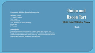 Prepare the Whiskey Sauce before serving
Whiskey Sauce:
1 c. heavy cream
½ c. sugar
2 T cornstarch
¾ c. Bourbon or other whiskey
Pinch salt
2 T butter
Preparation:
In small saucepan, combine the cream, sugar and butter, and
bring to temperature. In a separate bowl, combine the cornstarch
and whiskey and whisk to make a slurry, then combine with cream
mixture and stir until thickened. Serve warm.
Cont.
 