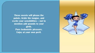 These sweets will please the
palate, tickle the tongue, and
excite your sensibilities – not to
mention add pounds to your
girth.
Pure hedonistic pleasure.
Enjoy at your own peril.
 