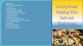 Ingredients:
1 lb. loaf crusty white bread
¼ c olive oil
4 tsp fresh thyme
1 large garlic clove, minced
1 stick butter (lightly salted)
1 lb assorted mushrooms, cleaned
1 ½ c. chopped onion
1 bunch fresh kale
1 c thinly sliced celery
1 c finely chopped bell pepper
1/3 c. chopped fresh parsley (not cilantro)
3 ½ c whipping cream
8 large eggs
Salt & pepper to taste
½ c Parmesan cheese
Whiskey Sauce (optional)
 