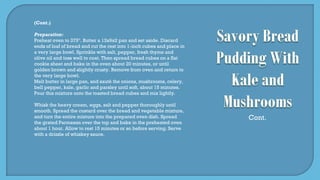 (Cont.)
Preparation:
Preheat oven to 375º. Butter a 13x9x2 pan and set aside. Discard
ends of loaf of bread and cut the rest into 1-inch cubes and place in
a very large bowl. Sprinkle with salt, pepper, fresh thyme and
olive oil and toss well to coat. Then spread bread cubes on a flat
cookie sheet and bake in the oven about 20 minutes, or until
golden brown and slightly crusty. Remove from oven and return to
the very large bowl.
Melt butter in large pan, and sauté the onions, mushrooms, celery,
bell pepper, kale, garlic and parsley until soft, about 15 minutes.
Pour this mixture onto the toasted bread cubes and mix lightly.
Whisk the heavy cream, eggs, salt and pepper thoroughly until
smooth. Spread the custard over the bread and vegetable mixture,
and turn the entire mixture into the prepared oven dish. Spread
the grated Parmesan over the top and bake in the preheated oven
about 1 hour. Allow to rest 15 minutes or so before serving. Serve
with a drizzle of whiskey sauce.
Cont.
 