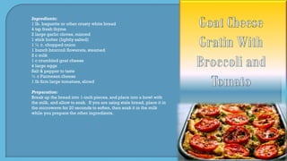 Ingredients:
1 lb. baguette or other crusty white bread
4 tsp fresh thyme
2 large garlic cloves, minced
1 stick butter (lightly salted)
1 ½ c. chopped onion
1 bunch broccoli flowerets, steamed
2 c milk
1 c crumbled goat cheese
4 large eggs
Salt & pepper to taste
½ c Parmesan cheese
1 lb firm large tomatoes, sliced
Preparation:
Break up the bread into 1-inch pieces, and place into a bowl with
the milk, and allow to soak. If you are using stale bread, place it in
the microwave for 20 seconds to soften, then soak it in the milk
while you prepare the other ingredients.
 