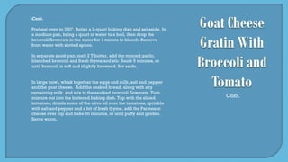 Cont.
Preheat oven to 350º. Butter a 2-quart baking dish and set aside. In
a medium pan, bring a quart of water to a boil, then drop the
broccoli flowerets in the water for 1 minute to blanch. Remove
from water with slotted spoon.
In separate sauté pan, melt 2 T butter, add the minced garlic,
blanched broccoli and fresh thyme and stir. Sauté 5 minutes, or
until broccoli is soft and slightly browned. Set aside.
In large bowl, whisk together the eggs and milk, salt and pepper
and the goat cheese. Add the soaked bread, along with any
remaining milk, and mix in the sautéed broccoli flowerets. Turn
mixture out into the buttered baking dish. Top with the sliced
tomatoes, drizzle some of the olive oil over the tomatoes, sprinkle
with salt and pepper and a bit of fresh thyme, add the Parmesan
cheese over top and bake 50 minutes, or until puffy and golden.
Serve warm.
Cont.
 