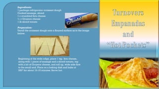 Ingredients:
1 package refrigerator croissant dough
Cooked sausage, sliced
1 c crumbled feta cheese
½ c Gruyere cheese
1 lb sliced tomato
Preparation:
Unroll the croissant dough onto a floured surface as in the image
below.
Beginning at the wide edge, place 1 tsp. feta cheese,
along with 1 piece of sausage and a sliced tomato, top
with a bit of Gruyere cheese, and roll up, wide side first
to the small end. Place on a baking dish and bake at
350º for about 10-15 minutes. Serve hot.
 