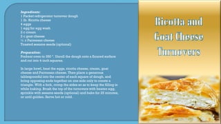 Ingredients:
1 Packet refrigerator turnover dough
1 lb. Ricotta cheese
4 eggs
1 egg for egg wash
2 c cream
2 c goat cheese
½ c Parmesan cheese
Toasted sesame seeds (optional)
Preparation:
Preheat oven to 350 º. Unroll the dough onto a floured surface
and cut into 4-inch squares.
In large bowl, beat the eggs, ricotta cheese, cream, goat
cheese and Parmesan cheese. Then place a generous
tablespoonful into the center of each square of dough, and
bring opposing ends together on one side only to create a
triangle. With a fork, crimp the sides so as to keep the filling in
while baking. Brush the top of the turnovers with beaten egg,
sprinkle with sesame seeds (optional) and bake for 25 minutes,
or until golden. Serve hot or cold.
 