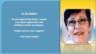 To The Reader:
If you enjoyed this book, I would
very much appreciate your
writing a review on Amazon.
Thank you for your support!
Yael Eylat-Tanaka
 