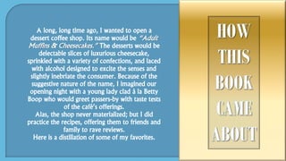A long, long time ago, I wanted to open a
dessert coffee shop. Its name would be “Adult
Muffins & Cheesecakes.” The desserts would be
delectable slices of luxurious cheesecake,
sprinkled with a variety of confections, and laced
with alcohol designed to excite the senses and
slightly inebriate the consumer. Because of the
suggestive nature of the name, I imagined our
opening night with a young lady clad à la Betty
Boop who would greet passers-by with taste tests
of the café’s offerings.
Alas, the shop never materialized; but I did
practice the recipes, offering them to friends and
family to rave reviews.
Here is a distillation of some of my favorites.
 