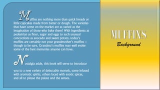 uffins are nothing more than quick breads or
little cupcakes made from batter or dough. The varieties
that have come on the market are as varied as the
imagination of those who bake them! With ingredients as
pedestrian as flour, sugar and eggs to such unusual
concoctions as avocado and sweet potato, today’s
muffins are certainly not your grandmother’s muffins –
though to be sure, Grandma’s muffins may well evoke
some of the best memories anyone can have.
Nostalgia aside, this book will serve to introduce
you to a new variety of delectable morsels, some infused
with aromatic spirits, others laced with exotic spices,
and all to please the palate and the senses.
 