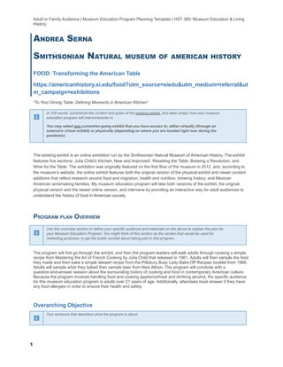 Adult or Family Audience | Museum Education Program Planning Template | HST 389: Museum Education & Living
History
ANDREA SERNA
SMITHSONIAN NATURAL MUSEUM OF AMERICAN HISTORY
FOOD: Transforming the American Table
https://americanhistory.si.edu/food?utm_source=siedu&utm_medium=referral&ut
m_campaign=exhibitions
“To Your Dining Table: Defining Moments in American Kitchen”
In 100 words, summarize the content and goals of the existing exhibit, and state simply how your museum
education program will intervene/enter in.
You may select any current/on-going exhibit that you have access to; either virtually (through an
extensive virtual exhibit) or physically (depending on where you are located right now during the
pandemic).
The existing exhibit is an online exhibition run by the Smithsonian Natural Museum of American History. The exhibit
features five sections: Julia Child’s Kitchen, New and Improved!, Resetting the Table, Brewing a Revolution, and
Wine for the Table. The exhibition was originally featured on the first floor of the museum in 2012, and, according to
the museum’s website, the online exhibit features both the original version of the physical exhibit and newer content
additions that reflect research around food and migration, health and nutrition, brewing history, and Mexican
American winemaking families. My museum education program will take both versions of the exhibit, the original
physical version and the newer online version, and intervene by providing an interactive way for adult audiences to
understand the history of food in American society.
PROGRAM PLAN OVERVIEW
Use this overview section to define your specific audience and elaborate on the above to explain the plan for
your Museum Education Program. You might think of this section as the section that would be used for
marketing purposes, to get the public excited about taking part in this program.
The program will first go through the exhibit, and then the program leaders will walk adults through cooking a simple
recipe from Mastering the Art of French Cooking by Julia Child that released in 1961. Adults will then sample the food
they made and then bake a simple dessert recipe from the Pillsbury Busy Lady Bake-Off Recipes booklet from 1966.
Adults will sample what they baked then sample beer from New Albion. The program will conclude with a
question-and-answer session about the surrounding history of cooking and food in contemporary American culture.
Because the program involves handling food and cooking appliance/heat and drinking alcohol, the specific audience
for this museum education program is adults over 21 years of age. Additionally, attendees must answer if they have
any food allergies in order to ensure their health and safety.
Overarching Objective
One sentence that describes what the program is about.
1
 