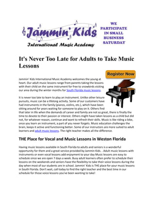 It's Never Too Late for Adults to Take Music
Lessons

Jammin' Kids International Music Academy welcomes the young at
heart. Our adult music lessons range from parents taking the lessons
with their child on the same instrument for free to snowbirds visiting
our area during the winter months for South Florida music lessons.

It is never too late to learn to play an instrument. Unlike other leisure
pursuits, music can be a lifelong activity. Some of our customers have
had instruments in the family (pianos, violins, etc.), which have been
sitting around for years waiting for someone to play on it. Others find
that later in life when the demands of career and family are not so great, there is finally the
time to devote to their passion or interest. Others might have taken lessons as a child but did
not, for whatever reason, continue and want to refresh their skills. Music is like riding a bike,
once you learn an instrument, a part of you never forgets. Music education challenges the
brain, keeps it active and functioning better. Some of our instructors are more suited to adult
learners and adult music lessons. The right teacher makes all the difference.

THE Place for Vocal and Music Lessons in Weston Florida
Having music lessons available in South Florida to adults and seniors is a wonderful
opportunity for them and a great service provided by Jammin Kids. . Adult music lessons with
instruments or even vocal lessons add enjoyment to your day Music lessons are easy to
schedule since we are open 7 days a week. Busy adult learners often prefer to schedule their
lessons on the weekends and seniors have the flexibility to take their voice lessons during the
day when most of our students are in school. Jammin' Kids is THE place for your music lessons
in South Florida. Don't wait, call today to find the right teacher and the best time in our
schedule for those voice lessons you've been wanting to take!
 
